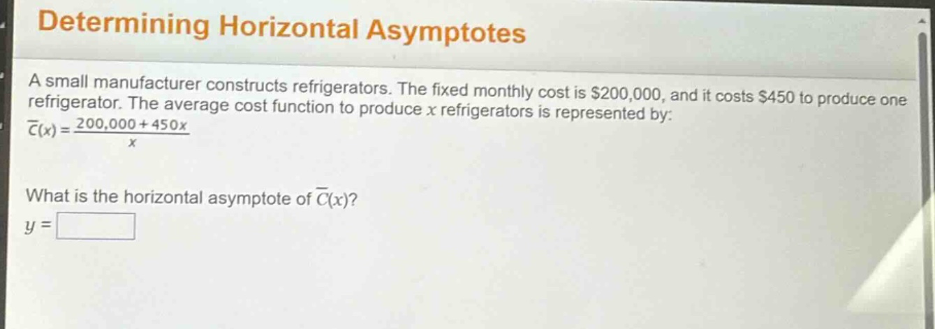 determining horizontal asymptotes\na small manufacturer constructs refrigerators. the fixed monthly cost is $200,000, and it costs $450 to produce one refrigerator. the average cost function to produce x refrigerators is represented by:\nc̅(x) = (200,000 + 450x)/x\nwhat is the horizontal asymptote of c̅(x)?\ny =