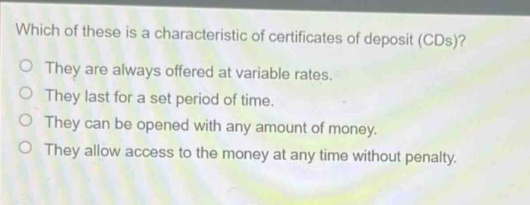 which of these is a characteristic of certificates of deposit (cds)? they are always offered at variable rates. they last for a set period of time. they can be opened with any amount of money. they allow access to the money at any time without penalty.