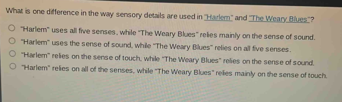 what is one difference in the way sensory details are used in \harlem\ and \the weary blues\?\n\harlem\ uses all five senses, while \the weary blues\ relies mainly on the sense of sound.\n\harlem\ uses the sense of sound, while \the weary blues\ relies on all five senses.\n\harlem\ relies on the sense of touch, while \the weary blues\ relies on the sense of sound.\n\harlem\ relies on all of the senses, while \the weary blues\ relies mainly on the sense of touch.