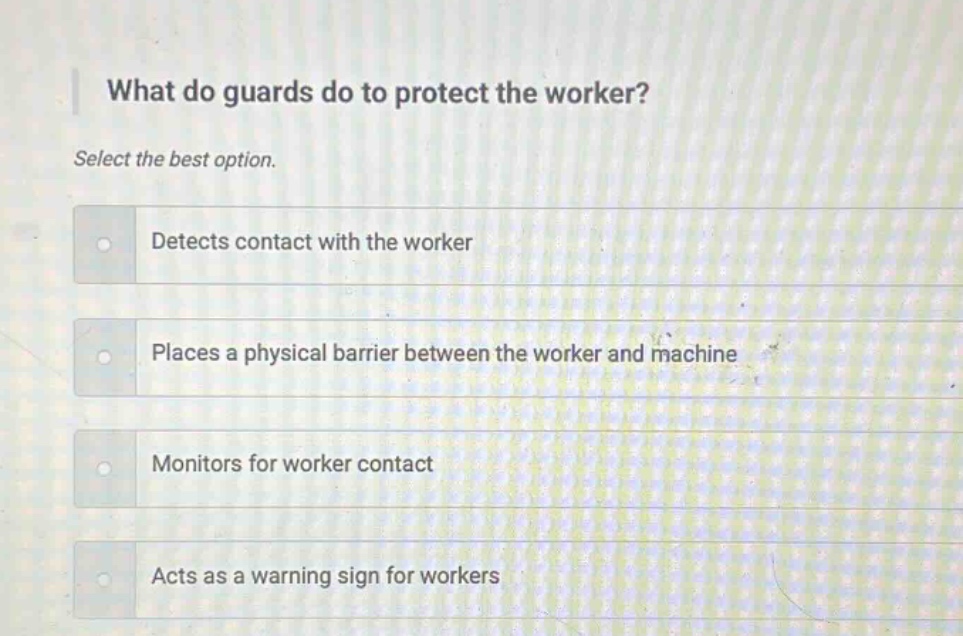 what do guards do to protect the worker? select the best option. detects contact with the worker places a physical barrier between the worker and machine monitors for worker contact acts as a warning sign for workers
