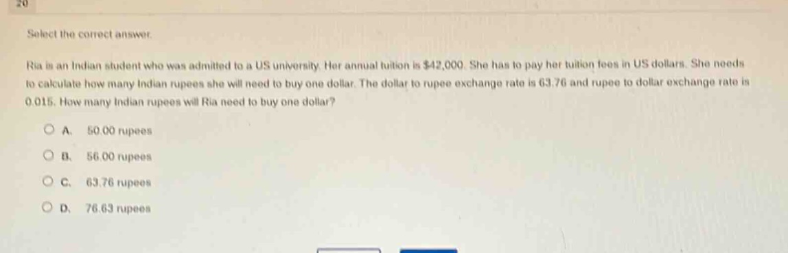 select the correct answer. ria is an indian student who was admitted to a us university. her annual tuition is $42,000. she has to pay her tuition fees in us dollars. she needs to calculate how many indian rupees she will need to buy one dollar. the dollar to rupee exchange rate is 63.76 and rupee to dollar exchange rate is 0.015. how many indian rupees will ria need to buy one dollar? a. 50.00 rupees b. 56.00 rupees c. 63.76 rupees d. 76.63 rupees