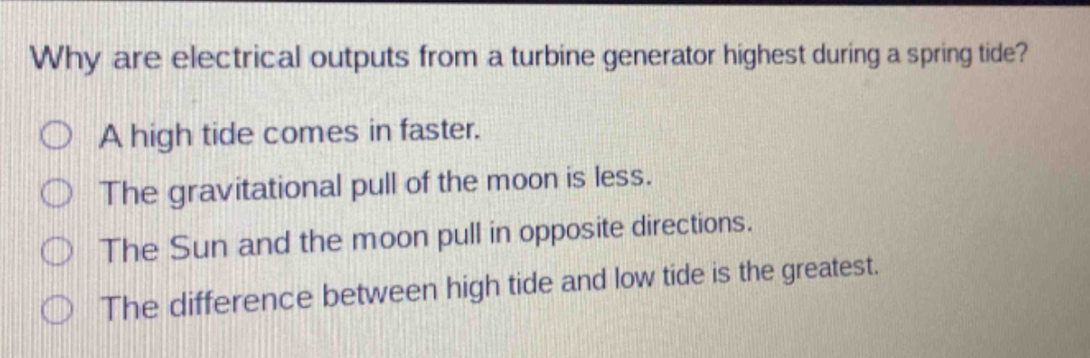 why are electrical outputs from a turbine generator highest during a spring tide? a high tide comes in faster. the gravitational pull of the moon is less. the sun and the moon pull in opposite directions. the difference between high tide and low tide is the greatest.
