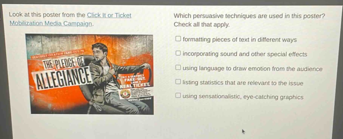 look at this poster from the click it or ticket mobilization media campaign. which persuasive techniques are used in this poster? check all that apply. formatting pieces of text in different ways incorporating sound and other special effects using language to draw emotion from the audience listing statistics that are relevant to the issue using sensationalistic, eye - catching graphics