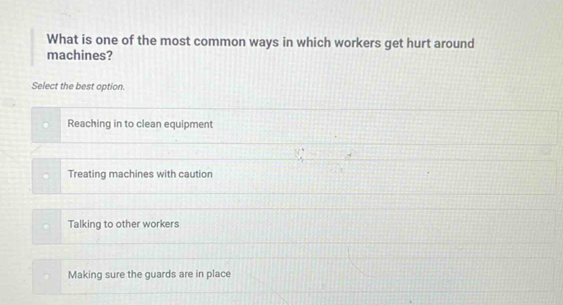 what is one of the most common ways in which workers get hurt around machines? select the best option. reaching in to clean equipment treating machines with caution talking to other workers making sure the guards are in place