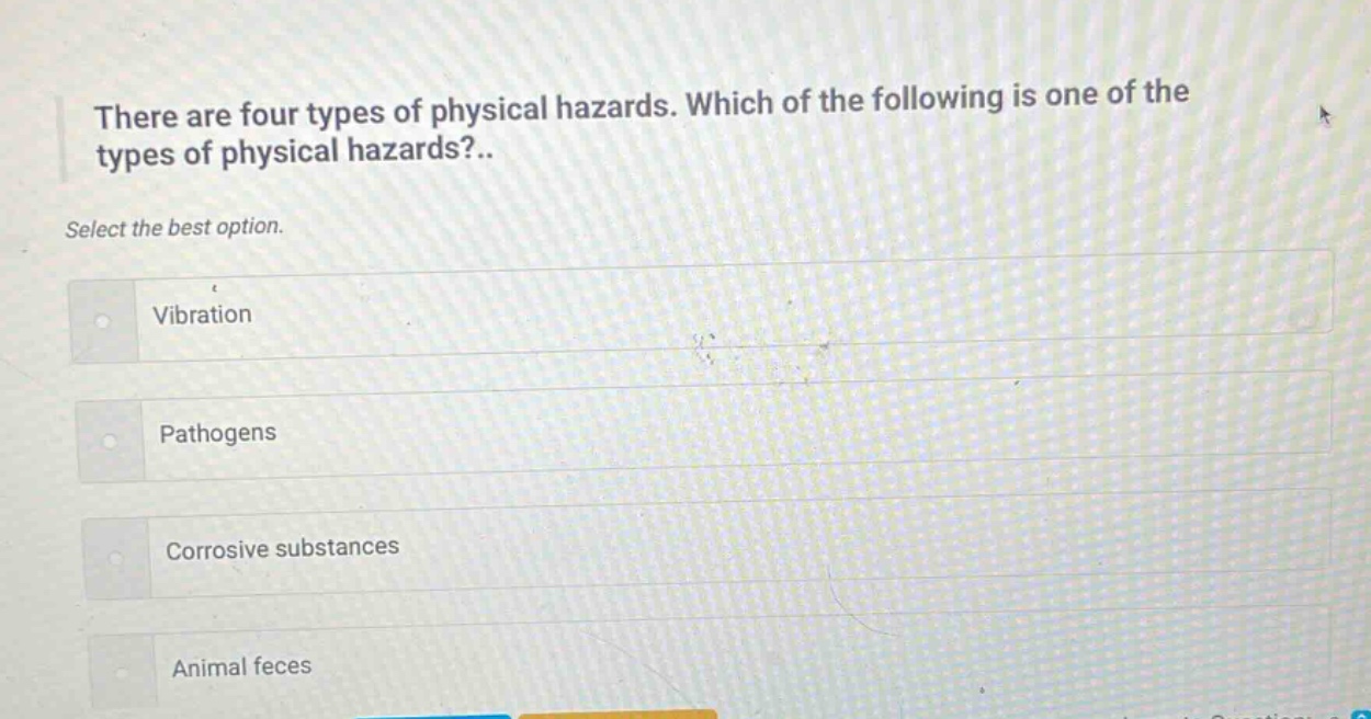 there are four types of physical hazards. which of the following is one of the types of physical hazards?.. select the best option. vibration pathogens corrosive substances animal feces