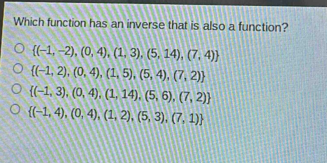 which function has an inverse that is also a function?\n{(-1, -2), (0, 4), (1, 3), (5, 14), (7, 4)}\n{(-1, 2), (0, 4), (1, 5), (5, 4), (7, 2)}\n{(-1, 3), (0, 4), (1, 14), (5, 6), (7, 2)}\n{(-1, 4), (0, 4), (1, 2), (5, 3), (7, 1)}