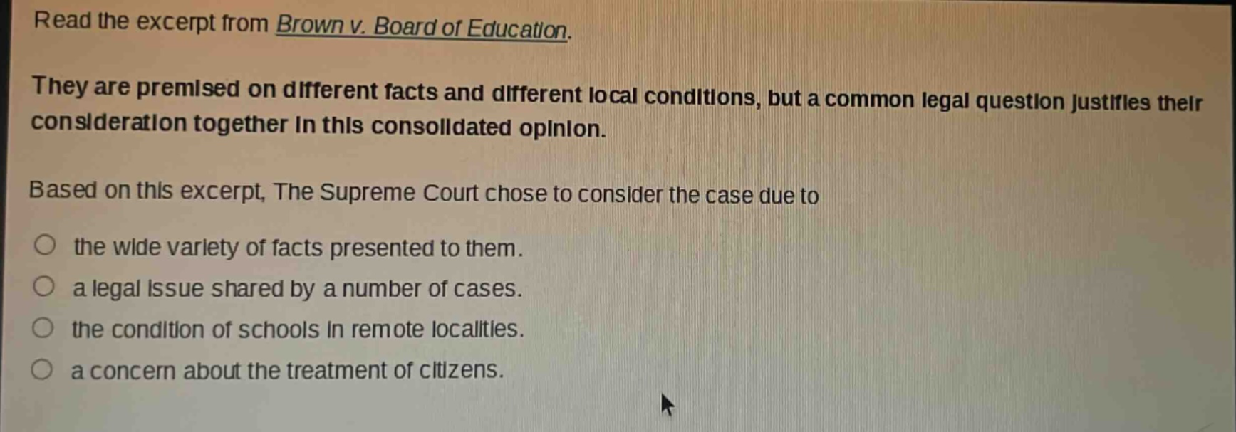 read the excerpt from brown v. board of education. they are premised on different facts and different local conditions, but a common legal question justifies their consideration together in this consolidated opinion. based on this excerpt, the supreme court chose to consider the case due to the wide variety of facts presented to them. a legal issue shared by a number of cases. the condition of schools in remote localities. a concern about the treatment of citizens.