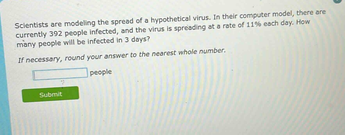 scientists are modeling the spread of a hypothetical virus. in their computer model, there are currently 392 people infected, and the virus is spreading at a rate of 11% each day. how many people will be infected in 3 days? if necessary, round your answer to the nearest whole number. people
