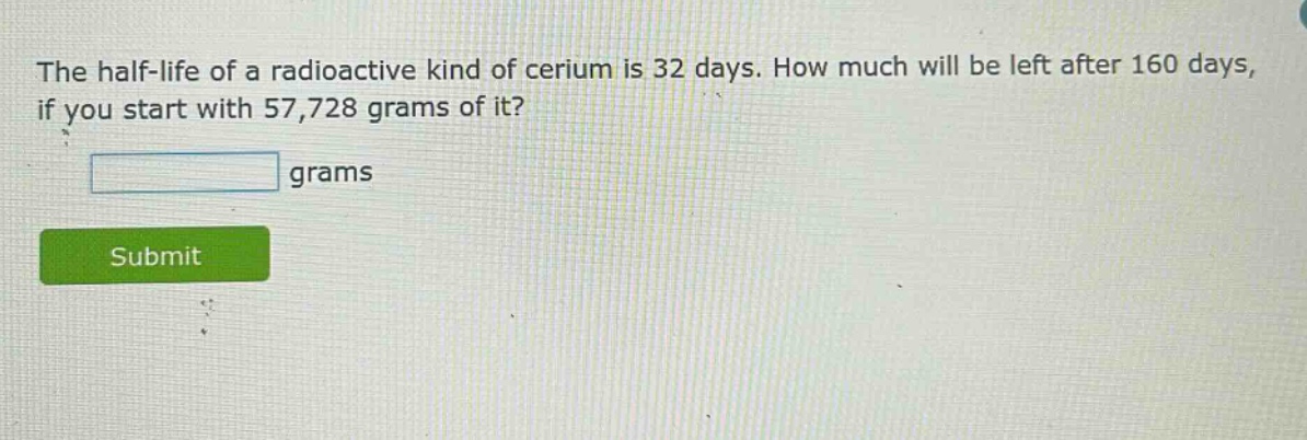 the half - life of a radioactive kind of cerium is 32 days. how much will be left after 160 days, if you start with 57,728 grams of it? grams