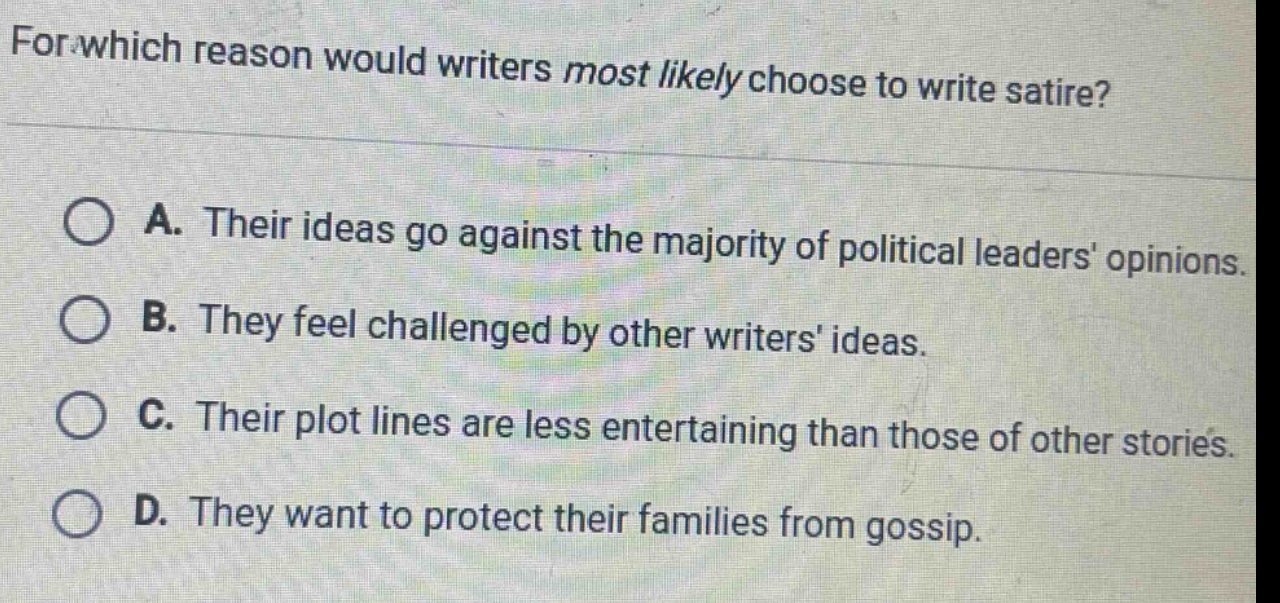for which reason would writers most likely choose to write satire? a. their ideas go against the majority of political leaders opinions. b. they feel challenged by other writers ideas. c. their plot lines are less entertaining than those of other stories. d. they want to protect their families from gossip.