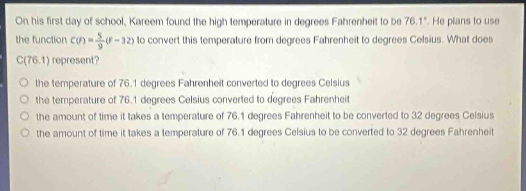 on his first day of school, kareem found the high temperature in degrees fahrenheit to be 76.1°. he plans to use the function c(f) = 5/9(f - 32) to convert this temperature from degrees fahrenheit to degrees celsius. what does c(76.1) represent? the temperature of 76.1 degrees fahrenheit converted to degrees celsius the temperature of 76.1 degrees celsius converted to degrees fahrenheit the amount of time it takes a temperature of 76.1 degrees fahrenheit to be converted to 32 degrees celsius the amount of time it takes a temperature of 76.1 degrees celsius to be converted to 32 degrees fahrenheit