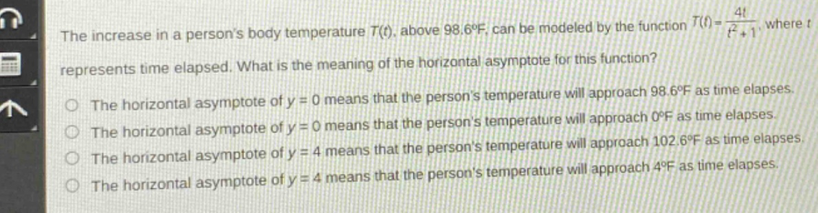 the increase in a persons body temperature t(t), above 98.6°f, can be modeled by the function t(t) = 4t / (t² + 1), where t represents time elapsed. what is the meaning of the horizontal asymptote for this function? the horizontal asymptote of y = 0 means that the persons temperature will approach 98.6°f as time elapses. the horizontal asymptote of y = 0 means that the persons temperature will approach 0°f as time elapses. the horizontal asymptote of y = 4 means that the persons temperature will approach 102.6°f as time elapses. the horizontal asymptote of y = 4 means that the persons temperature will approach 4°f as time elapses. the horizontal asymptote of y = 4 means that the persons temperature will approach 4°f as time elapses.