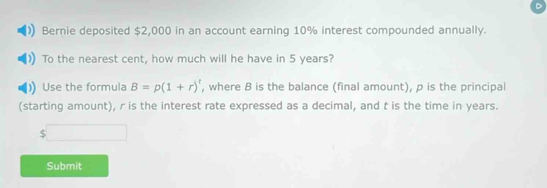 bernie deposited $2,000 in an account earning 10% interest compounded annually. to the nearest cent, how much will he have in 5 years? use the formula b = p(1 + r)^t, where b is the balance (final amount), p is the principal (starting amount), r is the interest rate expressed as a decimal, and t is the time in years.