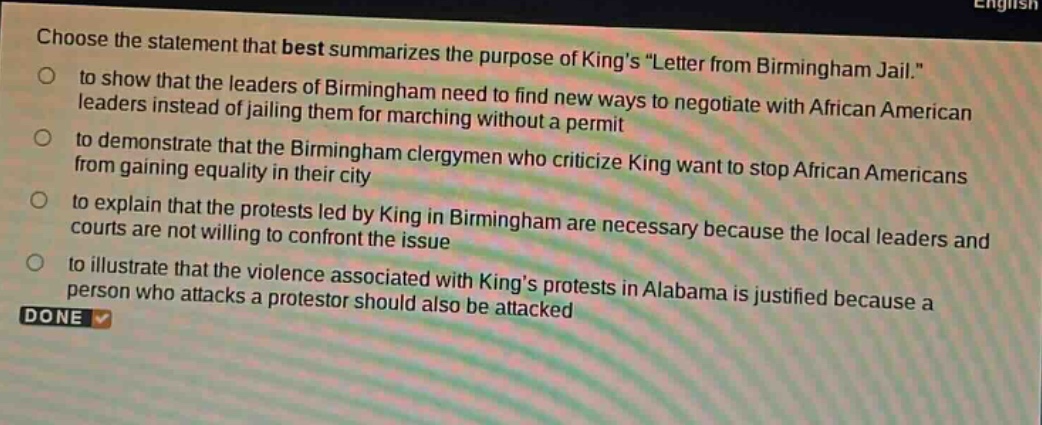 choose the statement that best summarizes the purpose of kings \letter from birmingham jail.\ to show that the leaders of birmingham need to find new ways to negotiate with african american leaders instead of jailing them for marching without a permit to demonstrate that the birmingham clergymen who criticize king want to stop african americans from gaining equality in their city to explain that the protests led by king in birmingham are necessary because the local leaders and courts are not willing to confront the issue to illustrate that the violence associated with kings protests in alabama is justified because a person who attacks a protestor should also be attacked done