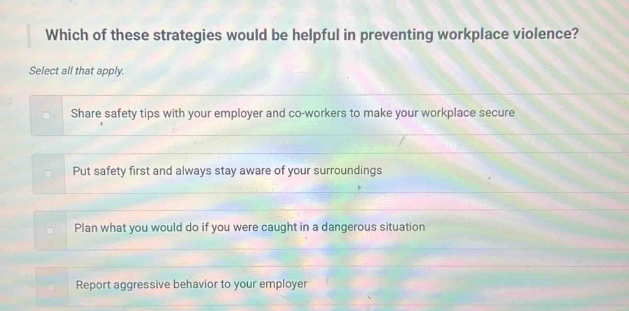 which of these strategies would be helpful in preventing workplace violence? select all that apply. share safety tips with your employer and co - workers to make your workplace secure put safety first and always stay aware of your surroundings plan what you would do if you were caught in a dangerous situation report aggressive behavior to your employer