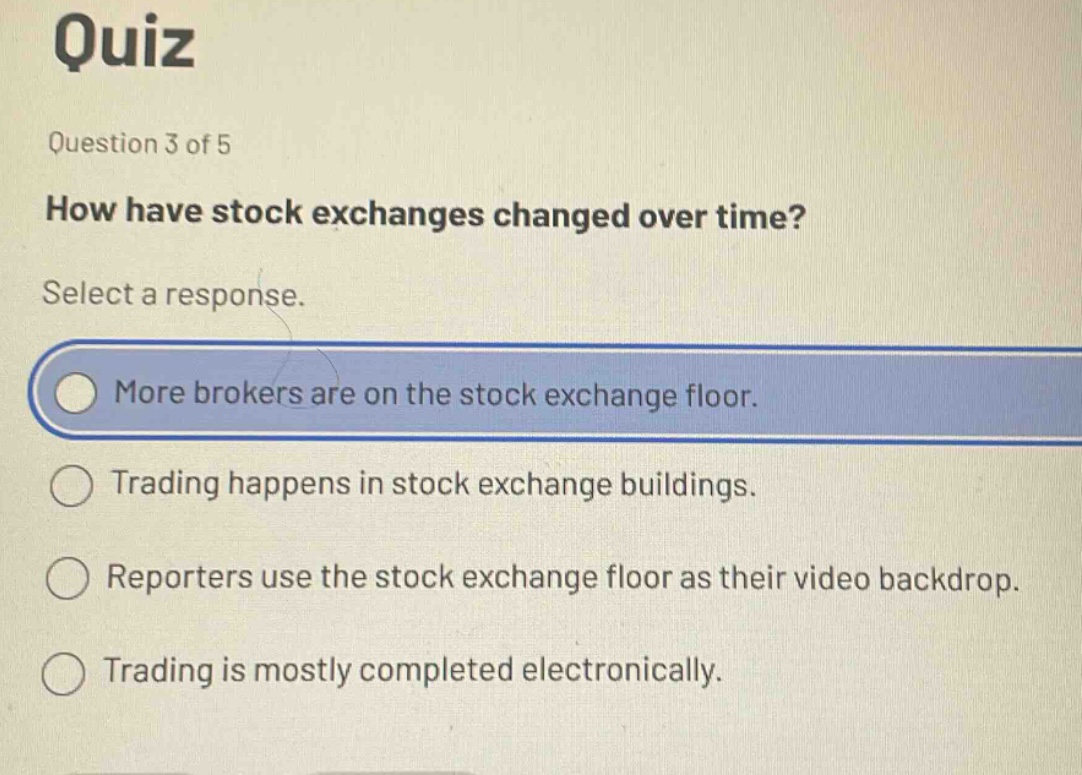 quiz\nquestion 3 of 5\nhow have stock exchanges changed over time?\nselect a response.\nmore brokers are on the stock exchange floor.\ntrading happens in stock exchange buildings.\nreporters use the stock exchange floor as their video backdrop.\ntrading is mostly completed electronically.