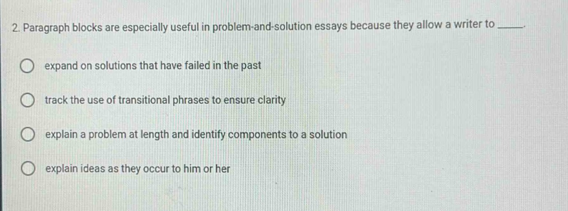 2. paragraph blocks are especially useful in problem - and - solution essays because they allow a writer to ____. expand on solutions that have failed in the past track the use of transitional phrases to ensure clarity explain a problem at length and identify components to a solution explain ideas as they occur to him or her