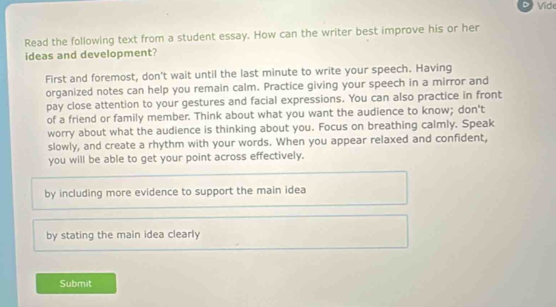read the following text from a student essay. how can the writer best improve his or her ideas and development? first and foremost, dont wait until the last minute to write your speech. having organized notes can help you remain calm. practice giving your speech in a mirror and pay close attention to your gestures and facial expressions. you can also practice in front of a friend or family member. think about what you want the audience to know; dont worry about what the audience is thinking about you. focus on breathing calmly. speak slowly, and create a rhythm with your words. when you appear relaxed and confident, you will be able to get your point across effectively. by including more evidence to support the main idea by stating the main idea clearly
