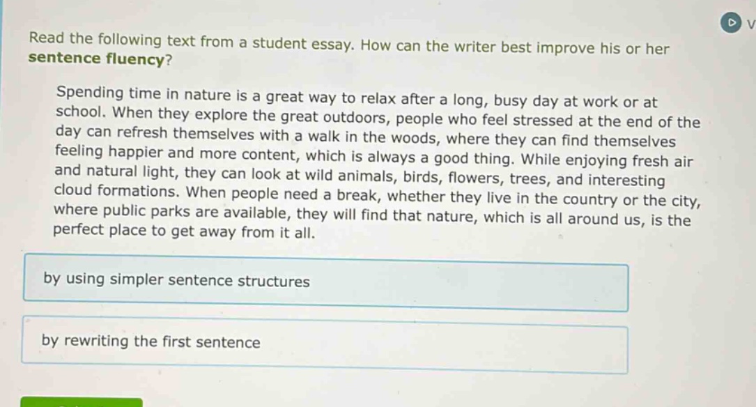 read the following text from a student essay. how can the writer best improve his or her sentence fluency? spending time in nature is a great way to relax after a long, busy day at work or at school. when they explore the great outdoors, people who feel stressed at the end of the day can refresh themselves with a walk in the woods, where they can find themselves feeling happier and more content, which is always a good thing. while enjoying fresh air and natural light, they can look at wild animals, birds, flowers, trees, and interesting cloud formations. when people need a break, whether they live in the country or the city, where public parks are available, they will find that nature, which is all around us, is the perfect place to get away from it all. by using simpler sentence structures by rewriting the first sentence