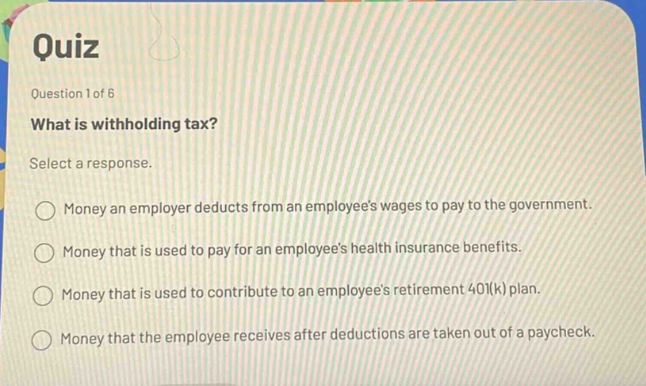 quiz\nquestion 1 of 6\nwhat is withholding tax?\nselect a response.\nmoney an employer deducts from an employees wages to pay to the government.\nmoney that is used to pay for an employees health insurance benefits.\nmoney that is used to contribute to an employees retirement 401(k) plan.\nmoney that the employee receives after deductions are taken out of a paycheck.