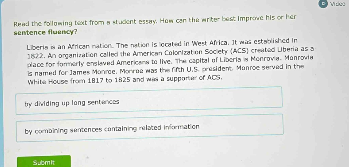 read the following text from a student essay. how can the writer best improve his or her sentence fluency? liberia is an african nation. the nation is located in west africa. it was established in 1822. an organization called the american colonization society (acs) created liberia as a place for formerly enslaved americans to live. the capital of liberia is monrovia. monrovia is named for james monroe. monroe was the fifth u.s. president. monroe served in the white house from 1817 to 1825 and was a supporter of acs. by dividing up long sentences by combining sentences containing related information
