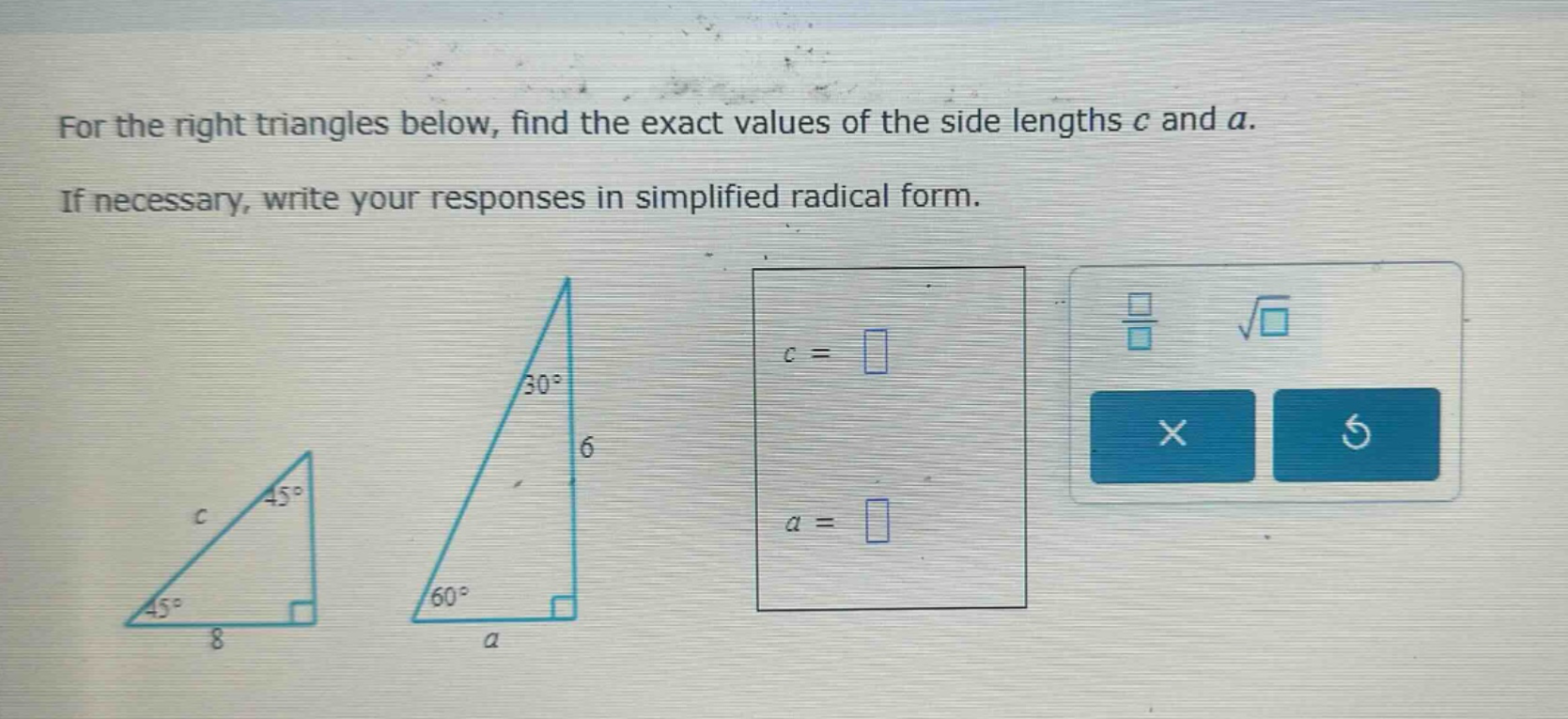 for the right triangles below, find the exact values of the side lengths c and a. if necessary, write your responses in simplified radical form.