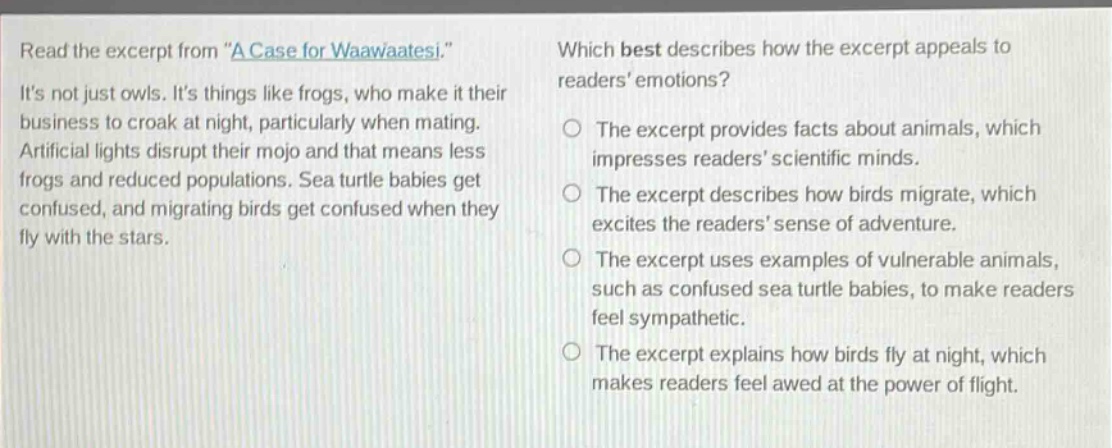 read the excerpt from \a case for waawaatesi.\ its not just owls. its things like frogs, who make it their business to croak at night, particularly when mating. artificial lights disrupt their mojo and that means less frogs and reduced populations. sea turtle babies get confused, and migrating birds get confused when they fly with the stars. which best describes how the excerpt appeals to readers emotions? the excerpt provides facts about animals, which impresses readers scientific minds. the excerpt describes how birds migrate, which excites the readers sense of adventure. the excerpt uses examples of vulnerable animals, such as confused sea turtle babies, to make readers feel sympathetic. the excerpt explains how birds fly at night, which makes readers feel awed at the power of flight.