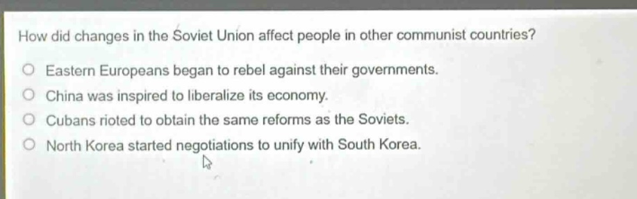 how did changes in the soviet union affect people in other communist countries?\neastern europeans began to rebel against their governments.\nchina was inspired to liberalize its economy.\ncubans rioted to obtain the same reforms as the soviets.\nnorth korea started negotiations to unify with south korea.