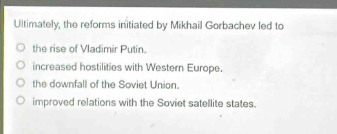 ultimately, the reforms initiated by mikhail gorbachev led to\no the rise of vladimir putin.\no increased hostilities with western europe.\no the downfall of the soviet union.\no improved relations with the soviet satellite states.