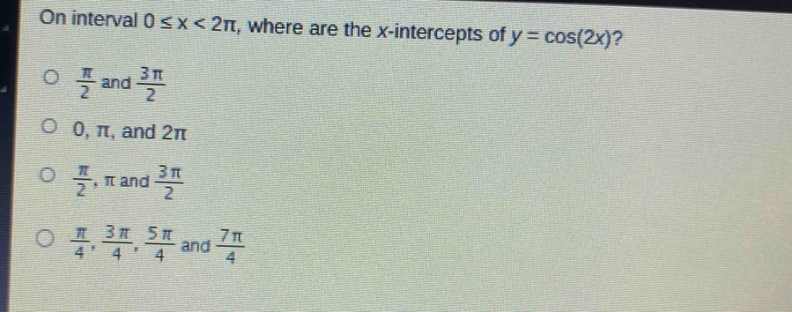 on interval 0 ≤ x < 2π, where are the x - intercepts of y = cos(2x)?\nπ/2 and 3π/2\n0, π, and 2π\nπ/2, π and 3π/2\nπ/4, 3π/4, 5π/4 and 7π/4