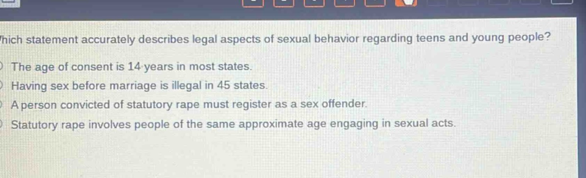 which statement accurately describes legal aspects of sexual behavior regarding teens and young people? the age of consent is 14 years in most states. having sex before marriage is illegal in 45 states. a person convicted of statutory rape must register as a sex offender. statutory rape involves people of the same approximate age engaging in sexual acts.