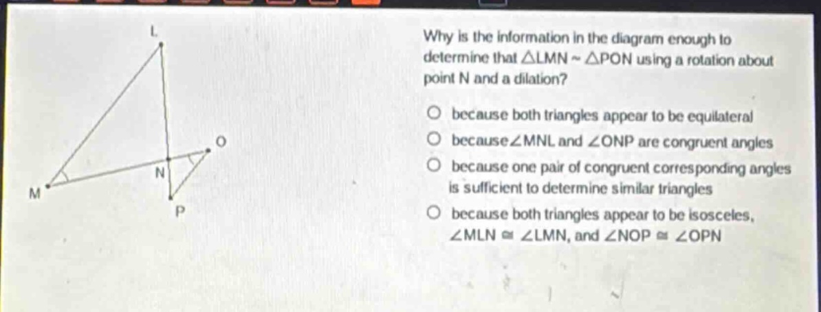 why is the information in the diagram enough to determine that △lmn ~ △pon using a rotation about point n and a dilation? because both triangles appear to be equilateral because ∠mnl and ∠onp are congruent angles because one pair of congruent corresponding angles is sufficient to determine similar triangles because both triangles appear to be isosceles, ∠mln ≅ ∠lmn, and ∠nop ≅ ∠opn