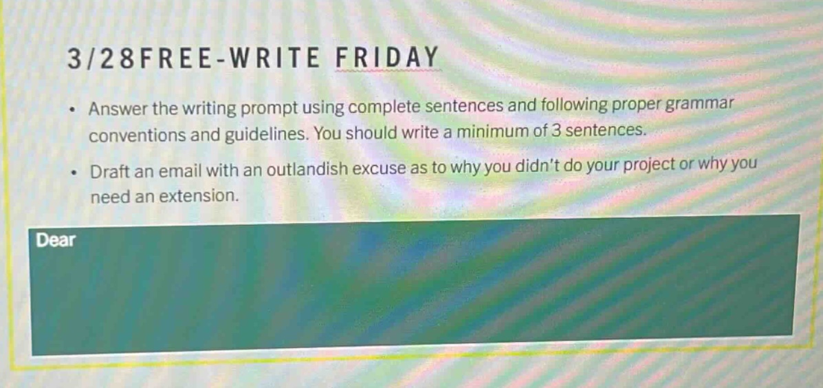 3/28free - write friday\n• answer the writing prompt using complete sentences and following proper grammar conventions and guidelines. you should write a minimum of 3 sentences.\n• draft an email with an outlandish excuse as to why you didnt do your project or why you need an extension.\ndear