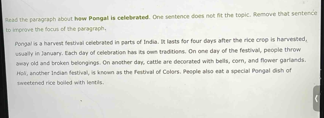 read the paragraph about how pongal is celebrated. one sentence does not fit the topic. remove that sentence to improve the focus of the paragraph. pongal is a harvest festival celebrated in parts of india. it lasts for four days after the rice crop is harvested, usually in january. each day of celebration has its own traditions. on one day of the festival, people throw away old and broken belongings. on another day, cattle are decorated with bells, corn, and flower garlands. holi, another indian festival, is known as the festival of colors. people also eat a special pongal dish of sweetened rice boiled with lentils.
