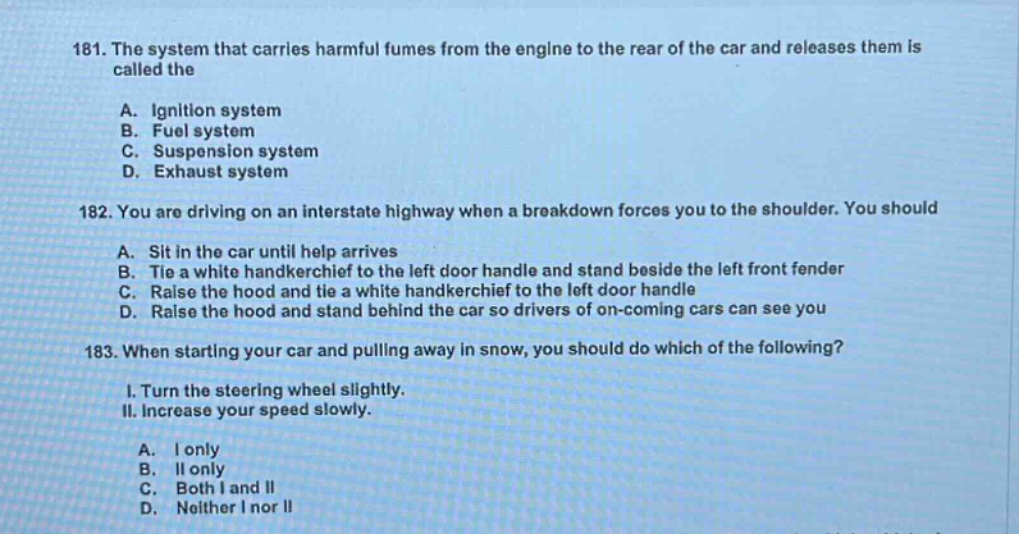 181. the system that carries harmful fumes from the engine to the rear of the car and releases them is called the\na. ignition system\nb. fuel system\nc. suspension system\nd. exhaust system\n182. you are driving on an interstate highway when a breakdown forces you to the shoulder. you should\na. sit in the car until help arrives\nb. tie a white handkerchief to the left door handle and stand beside the left front fender\nc. raise the hood and tie a white handkerchief to the left door handle\nd. raise the hood and stand behind the car so drivers of on - coming cars can see you\n183. when starting your car and pulling away in snow, you should do which of the following?\ni. turn the steering wheel slightly.\nii. increase your speed slowly.\na. i only\nb. ii only\nc. both i and ii\nd. neither i nor ii