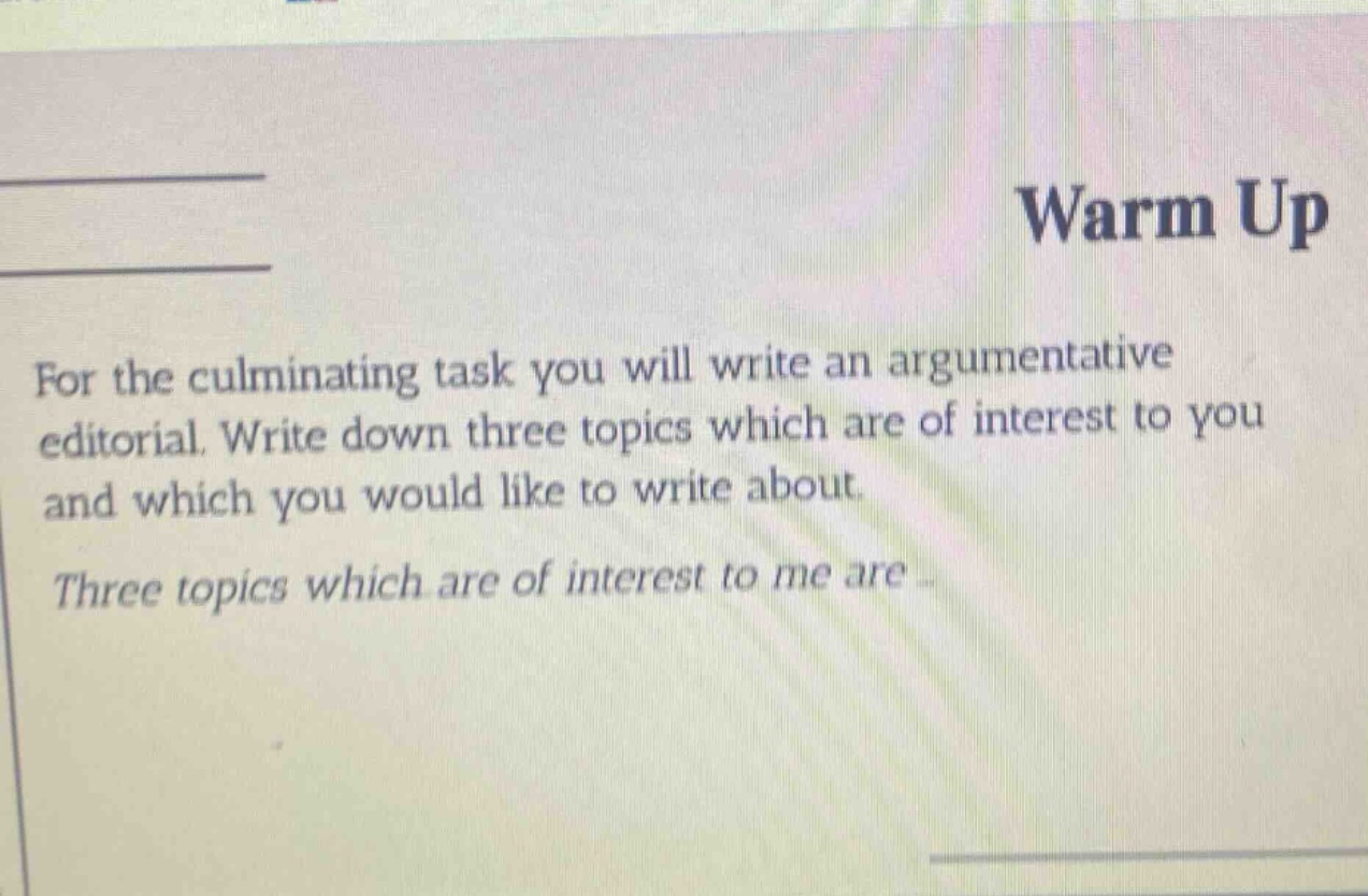 warm up\nfor the culminating task you will write an argumentative editorial. write down three topics which are of interest to you and which you would like to write about.\nthree topics which are of interest to me are