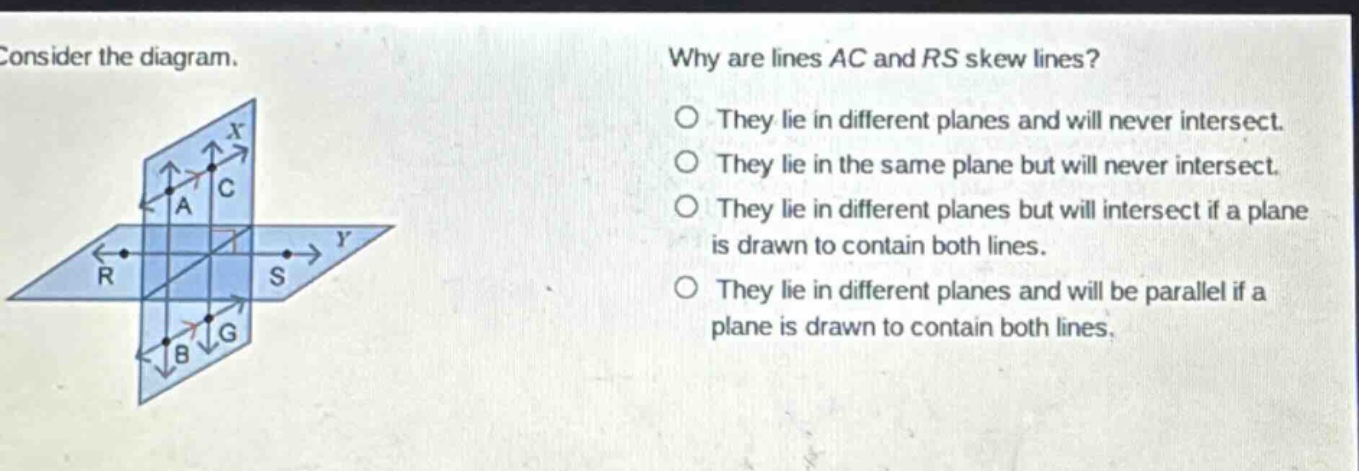 consider the diagram. why are lines ac and rs skew lines? they lie in different planes and will never intersect. they lie in the same plane but will never intersect. they lie in different planes but will intersect if a plane is drawn to contain both lines. they lie in different planes and will be parallel if a plane is drawn to contain both lines.