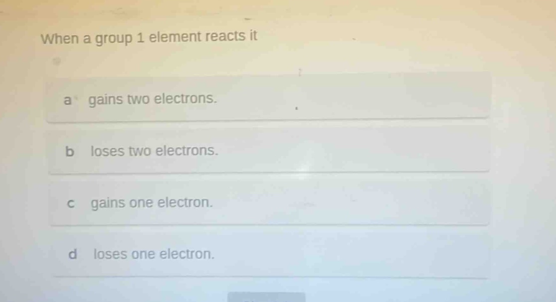 when a group 1 element reacts it\na gains two electrons.\nb loses two electrons.\nc gains one electron.\nd loses one electron.