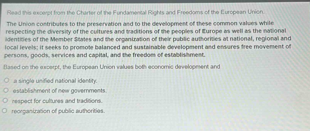 read this excerpt from the charter of the fundamental rights and freedoms of the european union. the union contributes to the preservation and to the development of these common values while respecting the diversity of the cultures and traditions of the peoples of europe as well as the national identities of the member states and the organization of their public authorities at national, regional and local levels; it seeks to promote balanced and sustainable development and ensures free movement of persons, goods, services and capital, and the freedom of establishment. based on the excerpt, the european union values both economic development and a single unified national identity. establishment of new governments. respect for cultures and traditions. reorganization of public authorities.