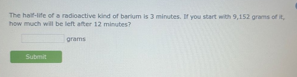 the half - life of a radioactive kind of barium is 3 minutes. if you start with 9,152 grams of it, how much will be left after 12 minutes? grams