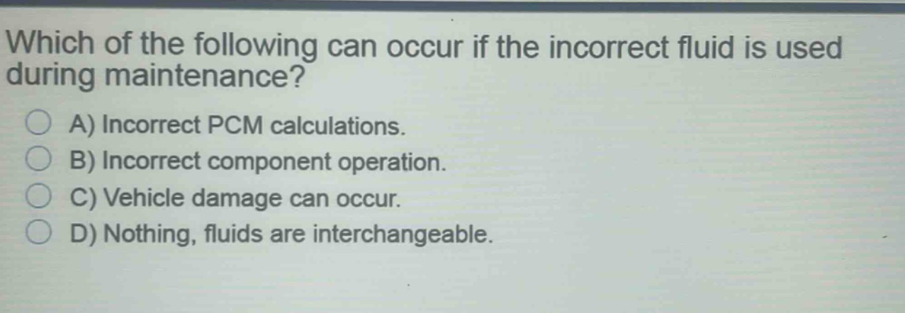 which of the following can occur if the incorrect fluid is used during maintenance? a) incorrect pcm calculations. b) incorrect component operation. c) vehicle damage can occur. d) nothing, fluids are interchangeable.