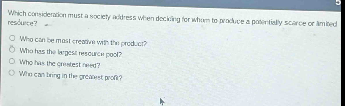which consideration must a society address when deciding for whom to produce a potentially scarce or limited resource? who can be most creative with the product? who has the largest resource pool? who has the greatest need? who can bring in the greatest profit?
