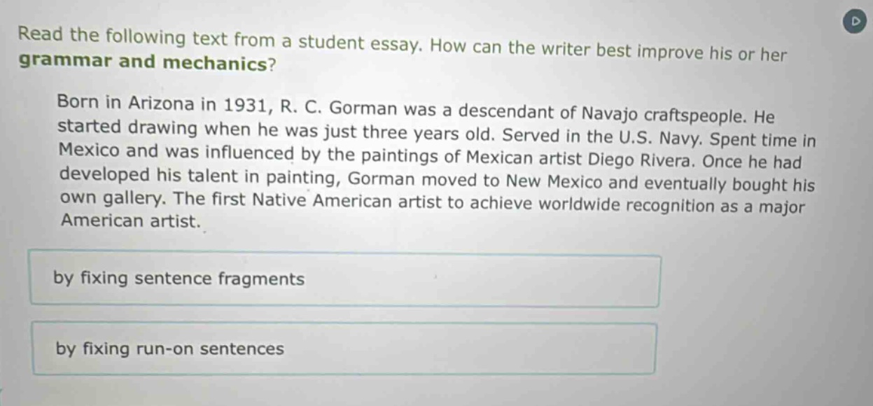 read the following text from a student essay. how can the writer best improve his or her grammar and mechanics? born in arizona in 1931, r. c. gorman was a descendant of navajo craftspeople. he started drawing when he was just three years old. served in the u.s. navy. spent time in mexico and was influenced by the paintings of mexican artist diego rivera. once he had developed his talent in painting, gorman moved to new mexico and eventually bought his own gallery. the first native american artist to achieve worldwide recognition as a major american artist. by fixing sentence fragments by fixing run - on sentences