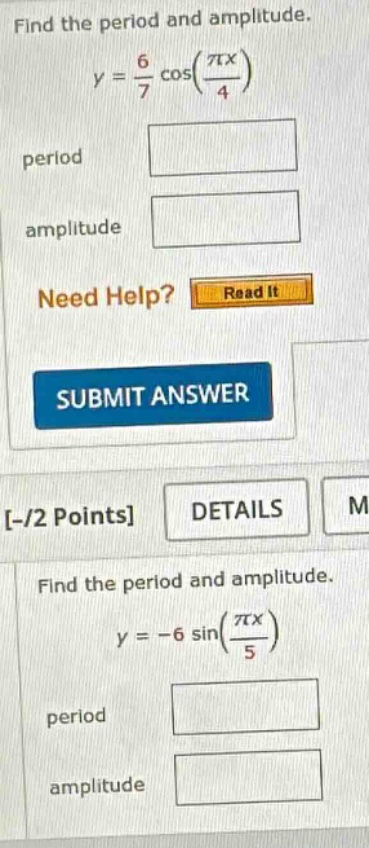 find the period and amplitude.\ny = 6/7 cos(πx/4)\nperiod\namplitude\nneed help? read it\nsubmit answer\n-/2 points details\nfind the period and amplitude.\ny = -6 sin(πx/5)\nperiod\namplitude