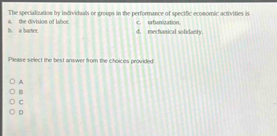 the specialization by individuals or groups in the performance of specific economic activities is a. the division of labor. c. urbanization. b. a barter. d. mechanical solidarity. please select the best answer from the choices provided o a o b o c o d