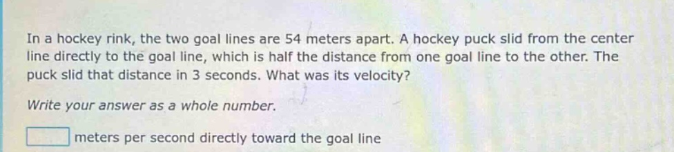 in a hockey rink, the two goal lines are 54 meters apart. a hockey puck slid from the center line directly to the goal line, which is half the distance from one goal line to the other. the puck slid that distance in 3 seconds. what was its velocity? write your answer as a whole number. meters per second directly toward the goal line