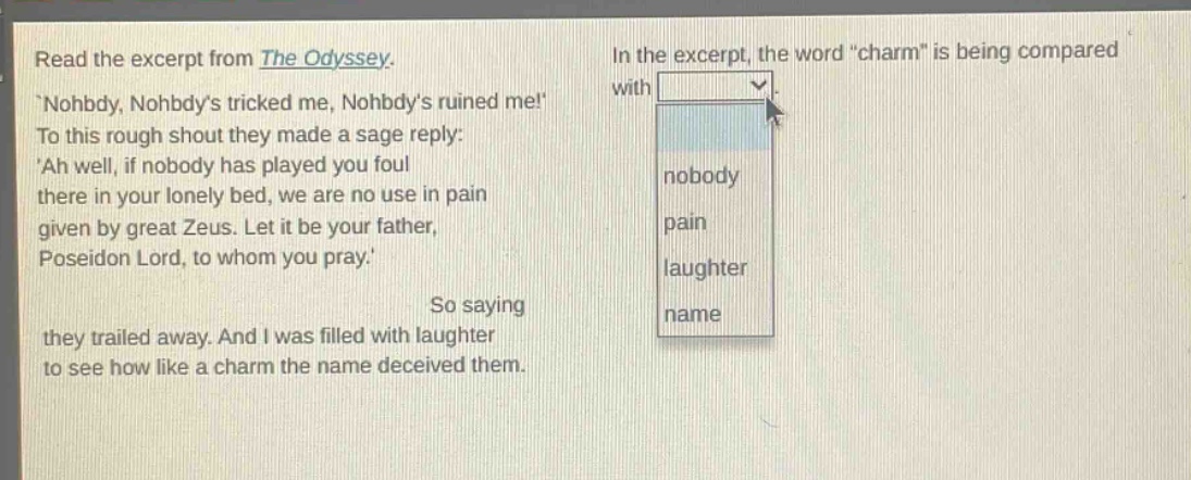 read the excerpt from the odyssey. nohbdy, nohbdys tricked me, nohbdys ruined me! to this rough shout they made a sage reply: ah well, if nobody has played you foul there in your lonely bed, we are no use in pain given by great zeus. let it be your father, poseidon lord, to whom you pray. so saying they trailed away. and i was filled with laughter to see how like a charm the name deceived them. in the excerpt, the word \charm\ is being compared with nobody pain laughter name
