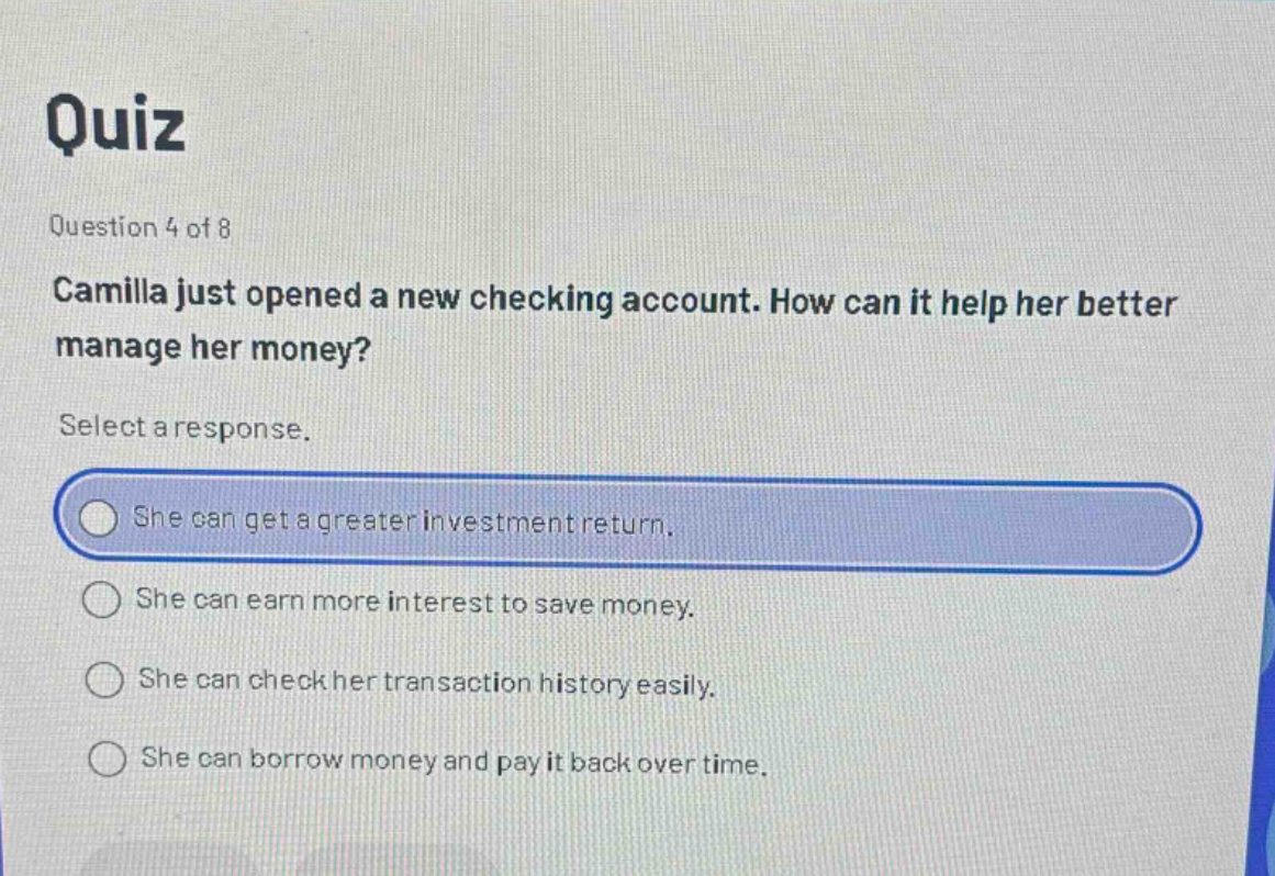 quiz question 4 of 8 camilla just opened a new checking account. how can it help her better manage her money? select a response. she can get a greater investment return. she can earn more interest to save money. she can check her transaction history easily. she can borrow money and pay it back over time.