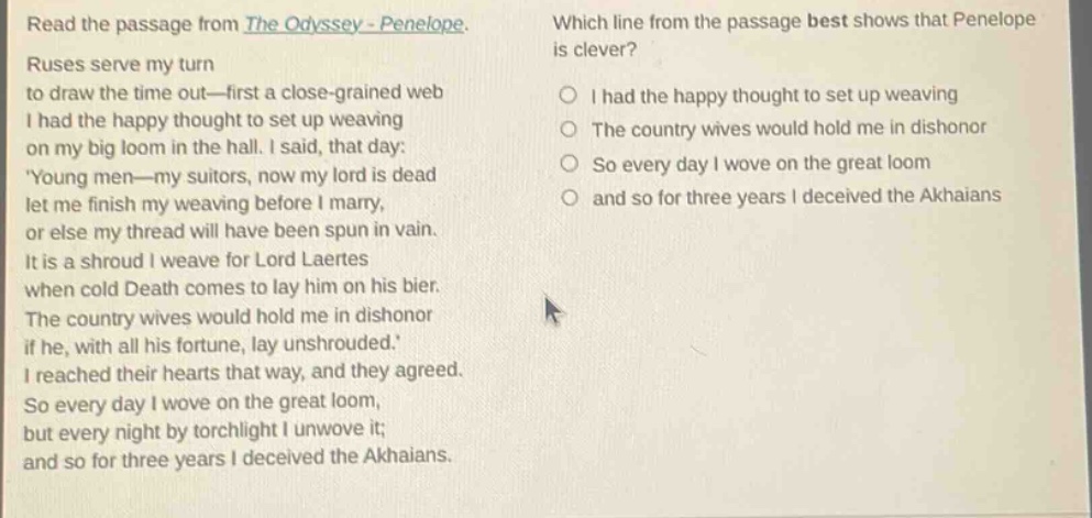 read the passage from the odyssey - penelope. ruses serve my turn to draw the time out—first a close - grained web i had the happy thought to set up weaving on my big loom in the hall. i said, that day: young men—my suitors, now my lord is dead let me finish my weaving before i marry, or else my thread will have been spun in vain. it is a shroud i weave for lord laertes when cold death comes to lay him on his bier. the country wives would hold me in dishonor if he, with all his fortune, lay unshrouded. i reached their hearts that way, and they agreed. so every day i wove on the great loom, but every night by torchlight i unwove it; and so for three years i deceived the akhaians. which line from the passage best shows that penelope is clever? i had the happy thought to set up weaving the country wives would hold me in dishonor so every day i wove on the great loom and so for three years i deceived the akhaians