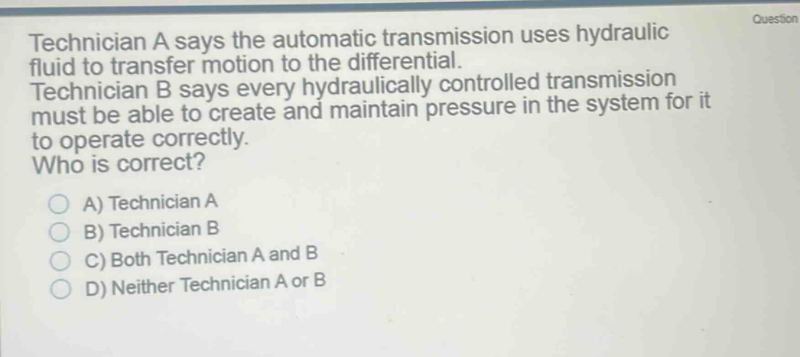 technician a says the automatic transmission uses hydraulic fluid to transfer motion to the differential. technician b says every hydraulically controlled transmission must be able to create and maintain pressure in the system for it to operate correctly. who is correct? a) technician a b) technician b c) both technician a and b d) neither technician a or b